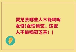 灵芝茶哪些人不能喝呢女性(女性慎饮，这些人不能喝灵芝茶！)