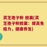 灵芝孢子粉 胶囊(灵芝孢子粉胶囊：提高免疫力，健康养生)