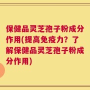 保健品灵芝孢子粉成分作用(提高免疫力？了解保健品灵芝孢子粉成分作用)