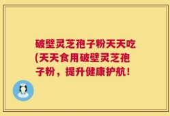 破壁灵芝孢子粉天天吃(天天食用破壁灵芝孢子粉，提升健康护航！