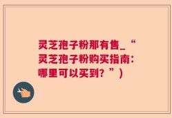 灵芝孢子粉那有售_“灵芝孢子粉购买指南：哪里可以买到？”)