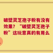 破壁灵芝孢子粉有没有效果？“破壁灵芝孢子粉”这玩意真的有用么