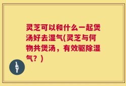 灵芝可以和什么一起煲汤好去湿气(灵芝与何物共煲汤，有效驱除湿气？)