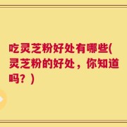 吃灵芝粉好处有哪些(灵芝粉的好处，你知道吗？)