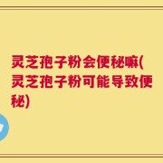 灵芝孢子粉会便秘嘛(灵芝孢子粉可能导致便秘)