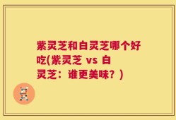 紫灵芝和白灵芝哪个好吃(紫灵芝 vs 白灵芝：谁更美味？)