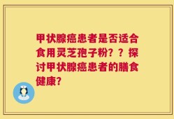 甲状腺癌患者是否适合食用灵芝孢子粉？？探讨甲状腺癌患者的膳食健康？