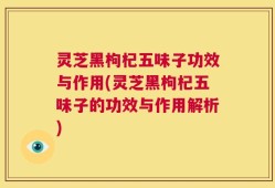 灵芝黑枸杞五味子功效与作用(灵芝黑枸杞五味子的功效与作用解析)