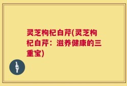 灵芝枸杞白芹(灵芝枸杞白芹：滋养健康的三重宝)