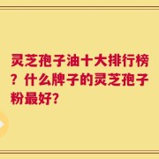 灵芝孢子油十大排行榜？什么牌子的灵芝孢子粉最好？