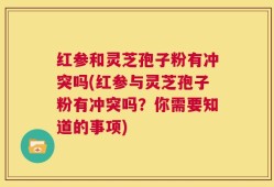 红参和灵芝孢子粉有冲突吗(红参与灵芝孢子粉有冲突吗？你需要知道的事项)