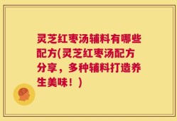 灵芝红枣汤辅料有哪些配方(灵芝红枣汤配方分享，多种辅料打造养生美味！)