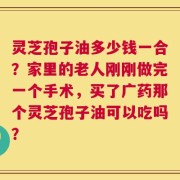 灵芝孢子油多少钱一合？家里的老人刚刚做完一个手术，买了广药那个灵芝孢子油可以吃吗？
