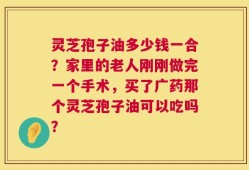 灵芝孢子油多少钱一合？家里的老人刚刚做完一个手术，买了广药那个灵芝孢子油可以吃吗？