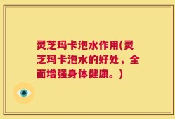 灵芝玛卡泡水作用(灵芝玛卡泡水的好处，全面增强身体健康。)