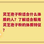 灵芝孢子粉适合什么体质的人？了解适合服用灵芝孢子粉的体质特征？