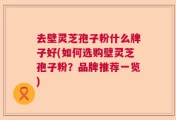 去壁灵芝孢子粉什么牌子好(如何选购壁灵芝孢子粉？品牌推荐一览)