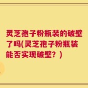 灵芝孢子粉瓶装的破壁了吗(灵芝孢子粉瓶装能否实现破壁？)