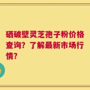 硒破壁灵芝孢子粉价格查询？了解最新市场行情？