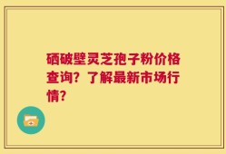 硒破壁灵芝孢子粉价格查询？了解最新市场行情？