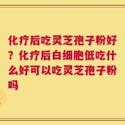 化疗后吃灵芝孢子粉好？化疗后白细胞低吃什么好可以吃灵芝孢子粉吗