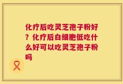 化疗后吃灵芝孢子粉好？化疗后白细胞低吃什么好可以吃灵芝孢子粉吗