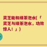 灵芝能和绿茶泡水(「灵芝与绿茶泡水，功效惊人！」)