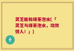 灵芝能和绿茶泡水(「灵芝与绿茶泡水，功效惊人！」)