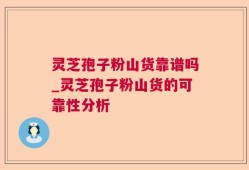 灵芝孢子粉山货靠谱吗_灵芝孢子粉山货的可靠性分析