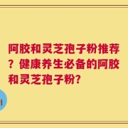 阿胶和灵芝孢子粉推荐？健康养生必备的阿胶和灵芝孢子粉？