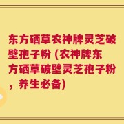 东方硒草农神牌灵芝破壁孢子粉 (农神牌东方硒草破壁灵芝孢子粉，养生必备)