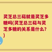 灵芝总三萜就是灵芝多糖吗(灵芝总三萜与灵芝多糖的关系是什么？)