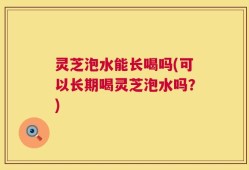 灵芝泡水能长喝吗(可以长期喝灵芝泡水吗？)