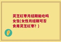 灵芝红枣月经期能吃吗女生(女性月经期可否食用灵芝红枣？)