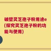 破壁灵芝孢子粉用途e(探究灵芝孢子粉的功能与使用)