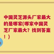 中国灵芝源头厂家最大的是哪家(哪家中国灵芝厂家最大？找到答案！)