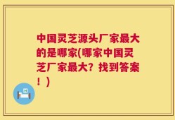 中国灵芝源头厂家最大的是哪家(哪家中国灵芝厂家最大？找到答案！)