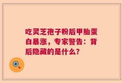 吃灵芝孢子粉后甲胎蛋白暴涨，专家警告：背后隐藏的是什么？