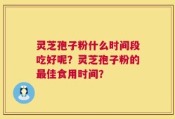 灵芝孢子粉什么时间段吃好呢？灵芝孢子粉的最佳食用时间？
