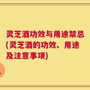 灵芝酒功效与用途禁忌(灵芝酒的功效、用途及注意事项)