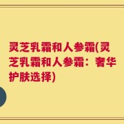 灵芝乳霜和人参霜(灵芝乳霜和人参霜：奢华护肤选择)