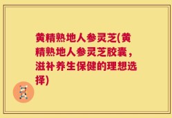 黄精熟地人参灵芝(黄精熟地人参灵芝胶囊，滋补养生保健的理想选择)