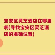 宝安区灵芝酒店在哪里啊(寻找宝安区灵芝酒店的准确位置)
