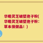 华瞻灵芝破壁孢子粉(华瞻灵芝破壁孢子粉：草本保健品！)