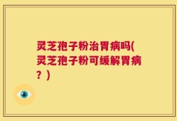 灵芝孢子粉治胃病吗(灵芝孢子粉可缓解胃病？)