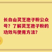 长白山灵芝孢子粉公众号？了解灵芝孢子粉的功效与使用方法？