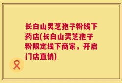 长白山灵芝孢子粉线下药店(长白山灵芝孢子粉限定线下商家，开启门店直销)