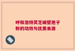 呼和浩特灵芝破壁孢子粉的功效与优质来源