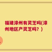福建漳州有灵芝吗(漳州地区产灵芝吗？)