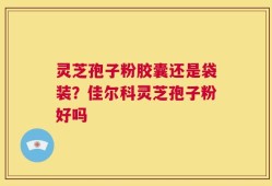 灵芝孢子粉胶囊还是袋装？佳尔科灵芝孢子粉好吗